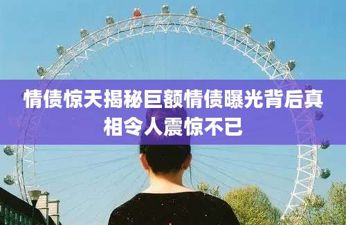 情债惊天揭秘巨额情债曝光背后真相令人震惊不已