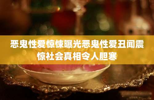 恶鬼性爱惊悚曝光恶鬼性爱丑闻震惊社会真相令人胆寒