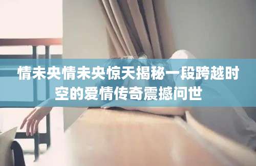 情未央情未央惊天揭秘一段跨越时空的爱情传奇震撼问世