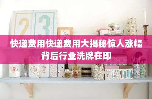 快递费用快递费用大揭秘惊人涨幅背后行业洗牌在即