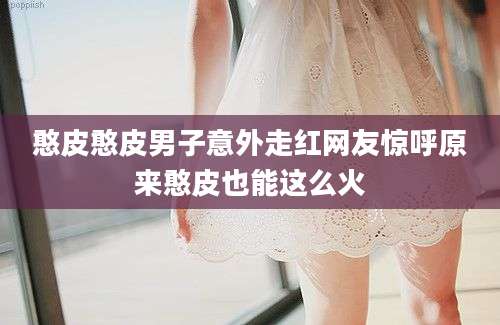 憨皮憨皮男子意外走红网友惊呼原来憨皮也能这么火