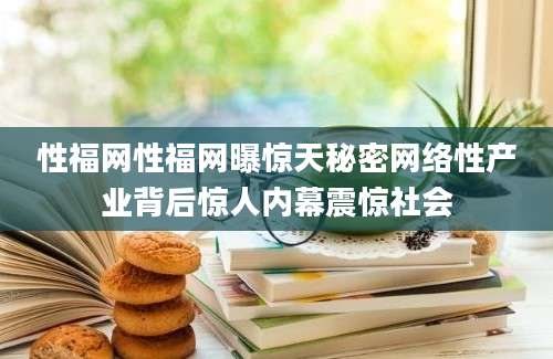 性福网性福网曝惊天秘密网络性产业背后惊人内幕震惊社会