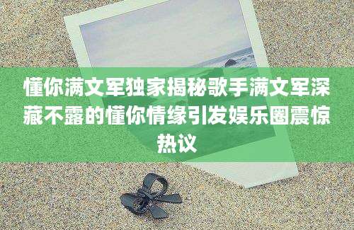 懂你满文军独家揭秘歌手满文军深藏不露的懂你情缘引发娱乐圈震惊热议