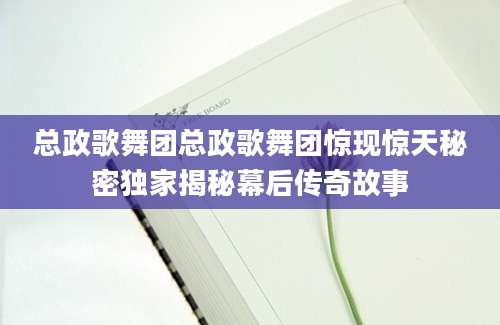 总政歌舞团总政歌舞团惊现惊天秘密独家揭秘幕后传奇故事