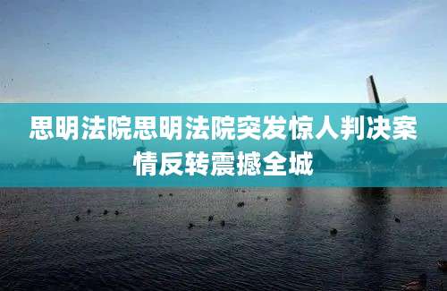 思明法院思明法院突发惊人判决案情反转震撼全城