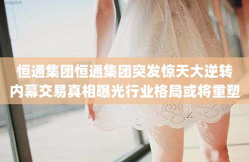 恒通集团恒通集团突发惊天大逆转内幕交易真相曝光行业格局或将重塑