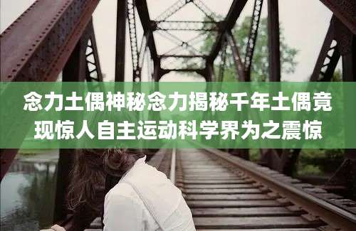念力土偶神秘念力揭秘千年土偶竟现惊人自主运动科学界为之震惊