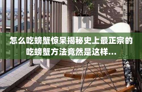 怎么吃螃蟹惊呆揭秘史上最正宗的吃螃蟹方法竟然是这样...