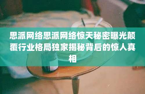 思派网络思派网络惊天秘密曝光颠覆行业格局独家揭秘背后的惊人真相