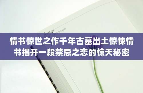 情书惊世之作千年古墓出土惊悚情书揭开一段禁忌之恋的惊天秘密