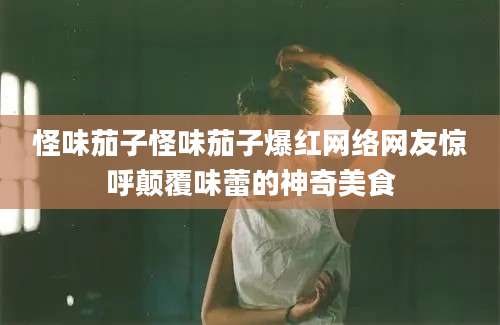 怪味茄子怪味茄子爆红网络网友惊呼颠覆味蕾的神奇美食
