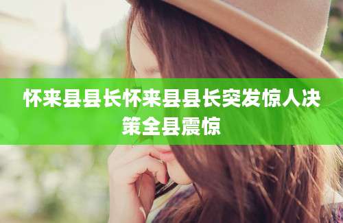 怀来县县长怀来县县长突发惊人决策全县震惊