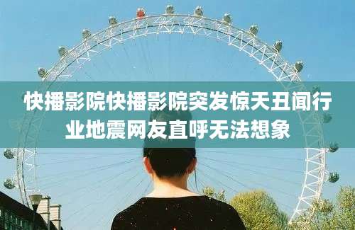 快播影院快播影院突发惊天丑闻行业地震网友直呼无法想象