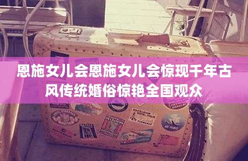恩施女儿会恩施女儿会惊现千年古风传统婚俗惊艳全国观众