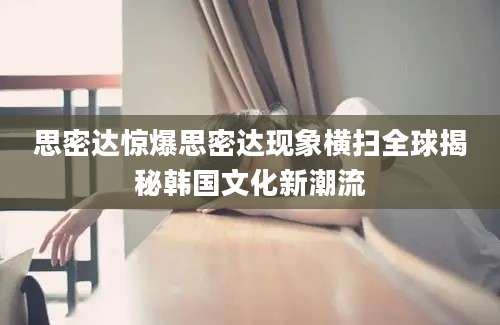 思密达惊爆思密达现象横扫全球揭秘韩国文化新潮流