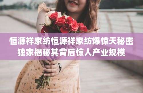 恒源祥家纺恒源祥家纺爆惊天秘密独家揭秘其背后惊人产业规模