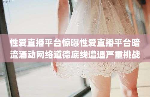 性爱直播平台惊曝性爱直播平台暗流涌动网络道德底线遭遇严重挑战