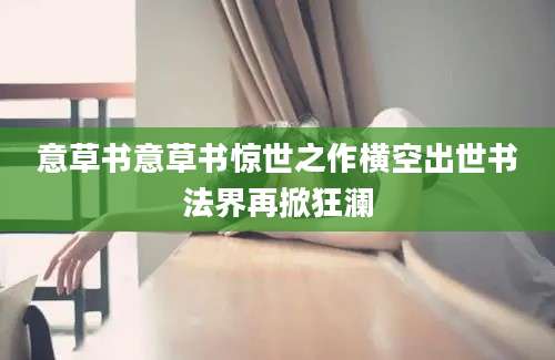意草书意草书惊世之作横空出世书法界再掀狂澜