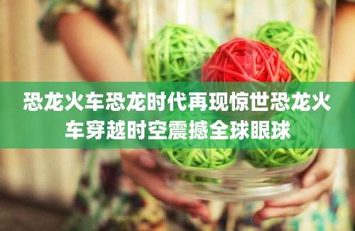 恐龙火车恐龙时代再现惊世恐龙火车穿越时空震撼全球眼球