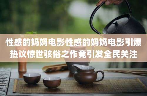 性感的妈妈电影性感的妈妈电影引爆热议惊世骇俗之作竟引发全民关注