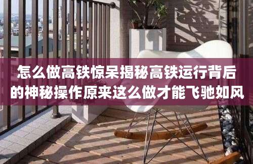 怎么做高铁惊呆揭秘高铁运行背后的神秘操作原来这么做才能飞驰如风