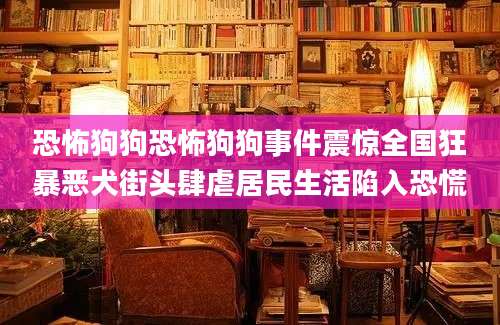 恐怖狗狗恐怖狗狗事件震惊全国狂暴恶犬街头肆虐居民生活陷入恐慌