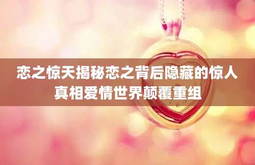 恋之惊天揭秘恋之背后隐藏的惊人真相爱情世界颠覆重组