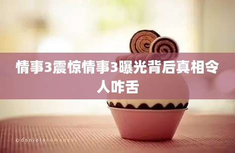 情事3震惊情事3曝光背后真相令人咋舌