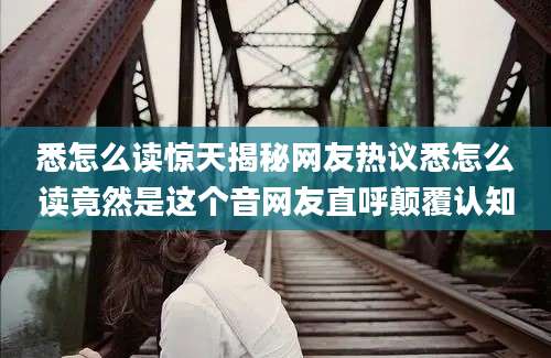悉怎么读惊天揭秘网友热议悉怎么读竟然是这个音网友直呼颠覆认知