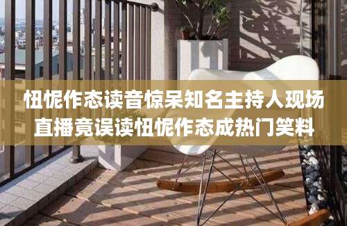 忸怩作态读音惊呆知名主持人现场直播竟误读忸怩作态成热门笑料