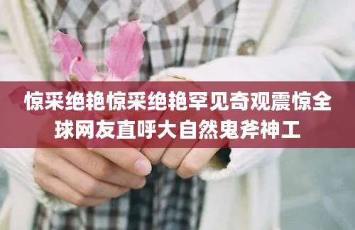 惊采绝艳惊采绝艳罕见奇观震惊全球网友直呼大自然鬼斧神工