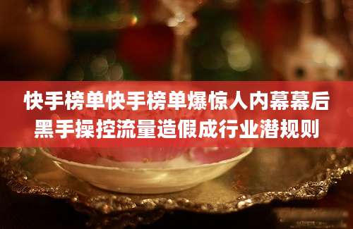 快手榜单快手榜单爆惊人内幕幕后黑手操控流量造假成行业潜规则