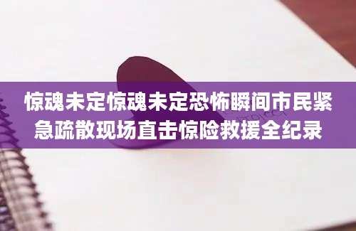 惊魂未定惊魂未定恐怖瞬间市民紧急疏散现场直击惊险救援全纪录