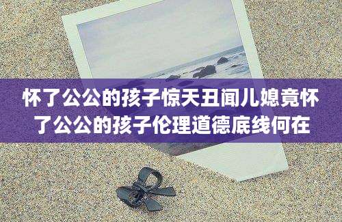 怀了公公的孩子惊天丑闻儿媳竟怀了公公的孩子伦理道德底线何在