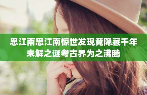 思江南思江南惊世发现竟隐藏千年未解之谜考古界为之沸腾