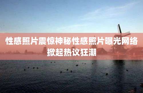 性感照片震惊神秘性感照片曝光网络掀起热议狂潮