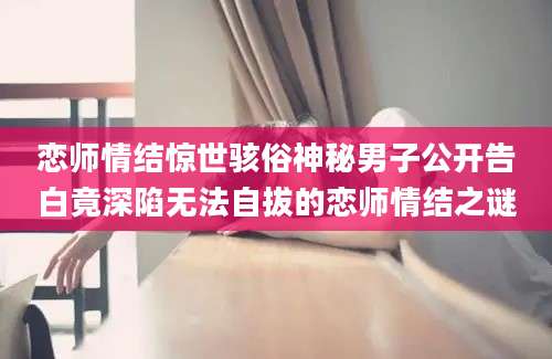 恋师情结惊世骇俗神秘男子公开告白竟深陷无法自拔的恋师情结之谜