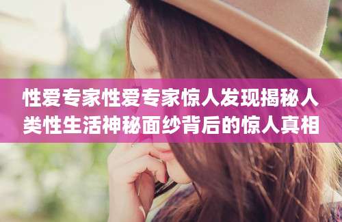 性爱专家性爱专家惊人发现揭秘人类性生活神秘面纱背后的惊人真相
