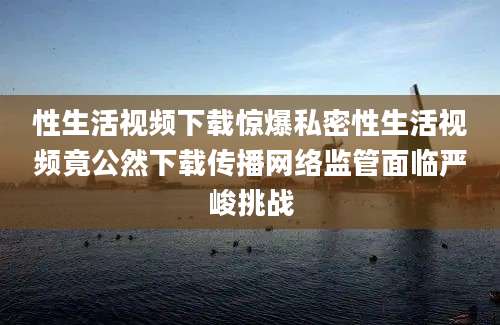 性生活视频下载惊爆私密性生活视频竟公然下载传播网络监管面临严峻挑战