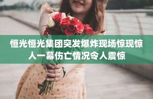 恒光恒光集团突发爆炸现场惊现惊人一幕伤亡情况令人震惊