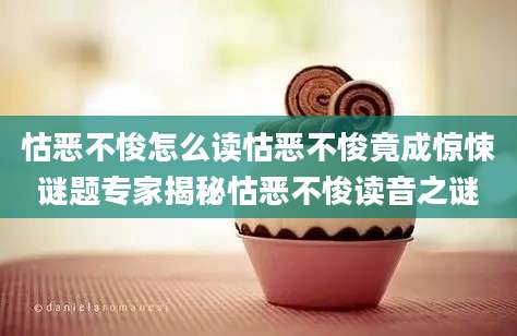 怙恶不悛怎么读怙恶不悛竟成惊悚谜题专家揭秘怙恶不悛读音之谜