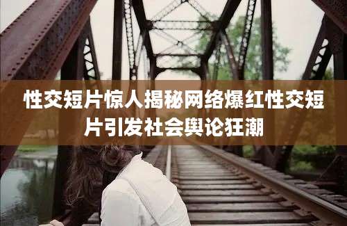 性交短片惊人揭秘网络爆红性交短片引发社会舆论狂潮