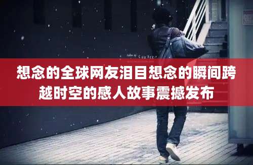 想念的全球网友泪目想念的瞬间跨越时空的感人故事震撼发布