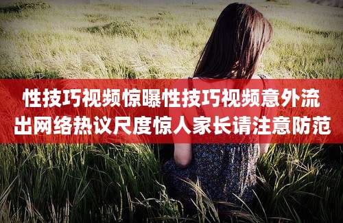 性技巧视频惊曝性技巧视频意外流出网络热议尺度惊人家长请注意防范