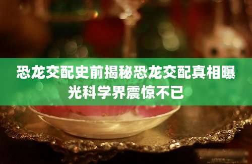 恐龙交配史前揭秘恐龙交配真相曝光科学界震惊不已