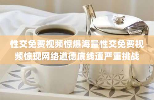 性交免费视频惊爆海量性交免费视频惊现网络道德底线遭严重挑战
