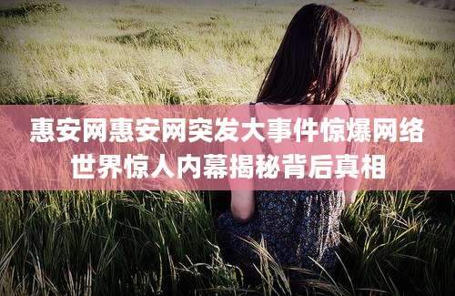 惠安网惠安网突发大事件惊爆网络世界惊人内幕揭秘背后真相