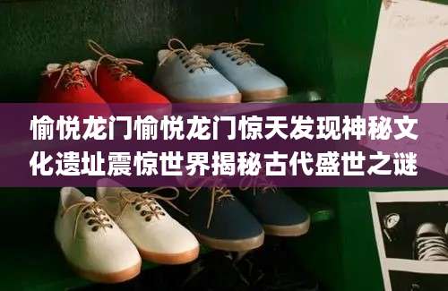 愉悦龙门愉悦龙门惊天发现神秘文化遗址震惊世界揭秘古代盛世之谜