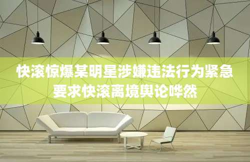 快滚惊爆某明星涉嫌违法行为紧急要求快滚离境舆论哗然