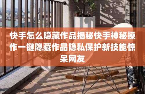 快手怎么隐藏作品揭秘快手神秘操作一键隐藏作品隐私保护新技能惊呆网友